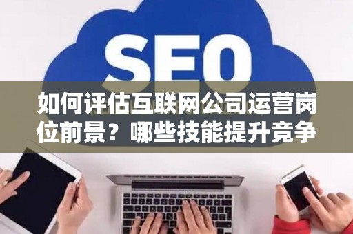 如何评估互联网公司运营岗位前景？哪些技能提升竞争力秘诀？