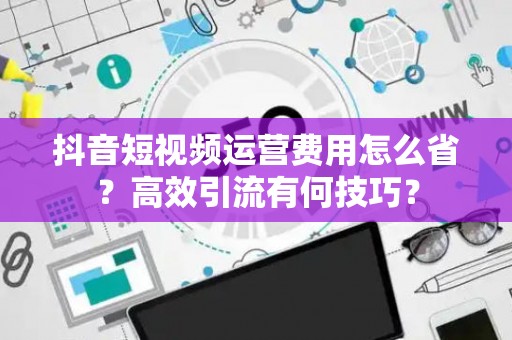 抖音短视频运营费用怎么省？高效引流有何技巧？