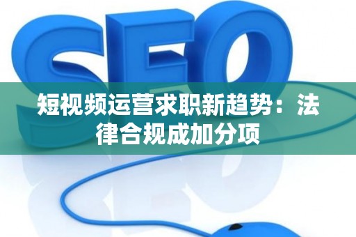 短视频运营求职新趋势：法律合规成加分项