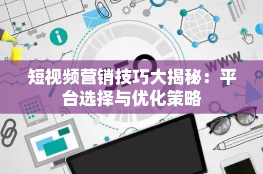 短视频营销技巧大揭秘：平台选择与优化策略
