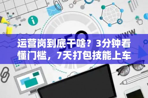 运营岗到底干啥？3分钟看懂门槛，7天打包技能上车！
