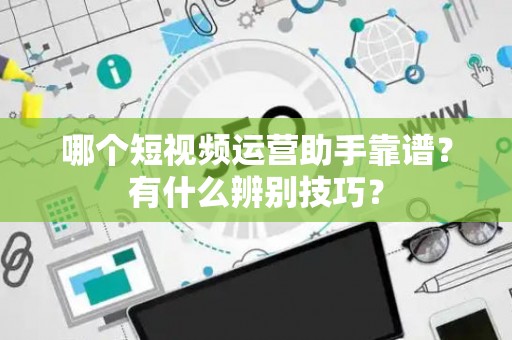 哪个短视频运营助手靠谱？有什么辨别技巧？