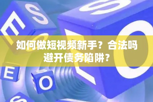如何做短视频新手？合法吗避开债务陷阱？