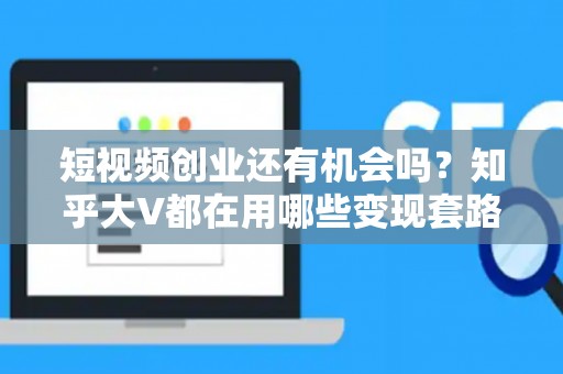 短视频创业还有机会吗？知乎大V都在用哪些变现套路？
