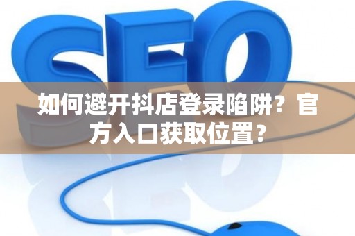 如何避开抖店登录陷阱?官方入口获取位置? 如何避开抖店登录陷阱?官方入口获取位置?