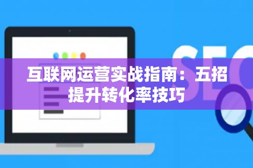 互联网运营实战指南：五招提升转化率技巧