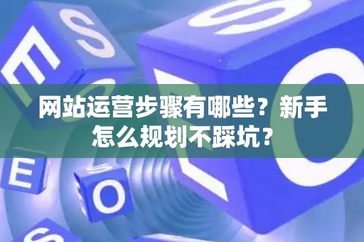 网站运营步骤有哪些?新手怎么规划不踩坑? 网站运营步骤有哪些?新手怎么规划不踩坑?